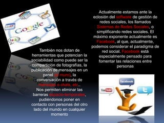 Actualmente estamos ante la
                                 eclosión del software de gestión de
                                     redes sociales, los llamados
                                   Sistemas de Redes Sociales, o
                                   simplificando redes sociales. El
                                 máximo exponente actualmente es
                                   Facebook, al que, actualmente,
                                podemos considerar el paradigma de
    También nos dotan de              red social. Facebook está
herramientas que potencian la       especialmente pensado para
sociabilidad como puede ser la      fomentar las relaciones entre
compartición de fotografías, la               personas
publicación de mensajes en un
      panel (el muro), la
   conversación a través de
    mensajes o chats, etc..
   Nos permiten eliminar las
 barreras espacio-temporales,
    pudiéndonos poner en
contacto con personas del otro
 lado del mundo en cualquier
           momento
 
