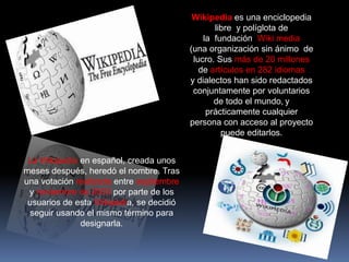 Wikipedia es una enciclopedia
                                                 libre y políglota de
                                              la fundación Wiki media
                                          (una organización sin ánimo de
                                           lucro. Sus más de 20 millones
                                             de artículos en 282 idiomas
                                          y dialectos han sido redactados
                                           conjuntamente por voluntarios
                                                 de todo el mundo, y
                                               prácticamente cualquier
                                          persona con acceso al proyecto
                                                   puede editarlos.


 La Wikipedia en español, creada unos
meses después, heredó el nombre. Tras
una votación realizada entre septiembre
 y noviembre de 2003 por parte de los
 usuarios de esta Wikipedia, se decidió
 seguir usando el mismo término para
              designarla.
 