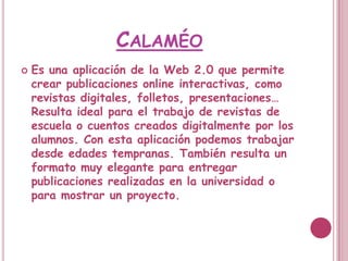 CALAMÉO
   Es una aplicación de la Web 2.0 que permite
    crear publicaciones online interactivas, como
    revistas digitales, folletos, presentaciones…
    Resulta ideal para el trabajo de revistas de
    escuela o cuentos creados digitalmente por los
    alumnos. Con esta aplicación podemos trabajar
    desde edades tempranas. También resulta un
    formato muy elegante para entregar
    publicaciones realizadas en la universidad o
    para mostrar un proyecto.
 