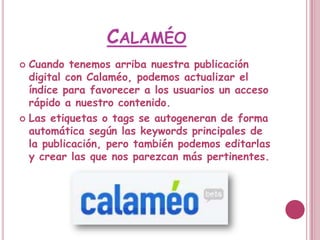 CALAMÉO
 Cuando tenemos arriba nuestra publicación
  digital con Calaméo, podemos actualizar el
  índice para favorecer a los usuarios un acceso
  rápido a nuestro contenido.
 Las etiquetas o tags se autogeneran de forma
  automática según las keywords principales de
  la publicación, pero también podemos editarlas
  y crear las que nos parezcan más pertinentes.
 