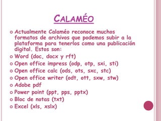 CALAMÉO
 Actualmente Calaméo reconoce muchos
  formatos de archivos que podemos subir a la
  plataforma para tenerlos como una publicación
  digital. Estos son:
 Word (doc, docx y rft)
 Open office impress (odp, otp, sxi, sti)
 Open office calc (ods, ots, sxc, stc)
 Open office writer (odt, ott, sxw, stw)
 Adobe pdf
 Power point (ppt, pps, pptx)
 Bloc de notas (txt)
 Excel (xls, xslx)
 