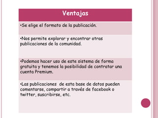 Ventajas
•Se elige el formato de la publicación.


•Nos permite explorar y encontrar otras
publicaciones de la comunidad.



•Podemos hacer uso de este sistema de forma
gratuita y tenemos la posibilidad de contratar una
cuenta Premium.

•Las publicaciones de esta base de datos pueden
comentarse, compartir a través de facebook o
twitter, suscribirse, etc.
 