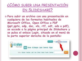 ¿CÓMO SUBIR UNA PRESENTACIÓN
           EN SLIDESHARE?
   Para subir un archivo con una presentación en
    cualquiera de los formatos habituales de
    Microsoft Office, Open Office o PDF
    (ppt,pptx, odp, doc, xls, rtf, odt, ods o pdf),
    se accede a la página principal de Slideshare y
    se pulsa el enlace Login, situado en el menú de
    la parte superior derecha de la pantalla:
 