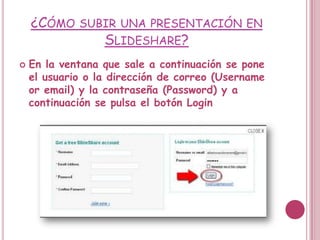 ¿CÓMO SUBIR UNA PRESENTACIÓN             EN
             SLIDESHARE?
   En la ventana que sale a continuación se pone
    el usuario o la dirección de correo (Username
    or email) y la contraseña (Password) y a
    continuación se pulsa el botón Login
 