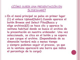 ¿CÓMO SUBIR UNA PRESENTACIÓN EN
                SLIDESHARE?
   En el menú principal se pulsa en primer lugar
    (1) el enlace Upload(Subir).Cuando aparece el
    botón Browse and Select Files(Busca y
    elige archivos)(2) se hace clic y aparece la
    ventana habitual donde se busca el archivo de
    la presentación en nuestro ordenador. Una vez
    seleccionado, se clica en el botón y se espera
    a que cargue el archivo. (Dependiendo de su
    dimensión tardará más o menos tiempo
    y siempre podemos seguir el proceso, ya que
    en la ventana aparecerá una barra que indica
    el porcentaje de la carga):
 