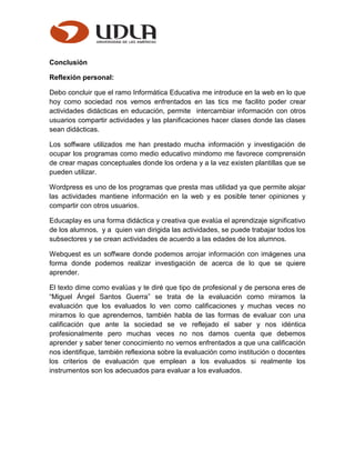 Conclusión
Reflexión personal:
Debo concluir que el ramo Informática Educativa me introduce en la web en lo que
hoy como sociedad nos vemos enfrentados en las tics me facilito poder crear
actividades didácticas en educación, permite intercambiar información con otros
usuarios compartir actividades y las planificaciones hacer clases donde las clases
sean didácticas.
Los soffware utilizados me han prestado mucha información y investigación de
ocupar los programas como medio educativo mindomo me favorece comprensión
de crear mapas conceptuales donde los ordena y a la vez existen plantillas que se
pueden utilizar.
Wordpress es uno de los programas que presta mas utilidad ya que permite alojar
las actividades mantiene información en la web y es posible tener opiniones y
compartir con otros usuarios.
Educaplay es una forma didáctica y creativa que evalúa el aprendizaje significativo
de los alumnos, y a quien van dirigida las actividades, se puede trabajar todos los
subsectores y se crean actividades de acuerdo a las edades de los alumnos.
Webquest es un soffware donde podemos arrojar información con imágenes una
forma donde podemos realizar investigación de acerca de lo que se quiere
aprender.
El texto dime como evalúas y te diré que tipo de profesional y de persona eres de
“Miguel Ángel Santos Guerra” se trata de la evaluación como miramos la
evaluación que los evaluados lo ven como calificaciones y muchas veces no
miramos lo que aprendemos, también habla de las formas de evaluar con una
calificación que ante la sociedad se ve reflejado el saber y nos idéntica
profesionalmente pero muchas veces no nos damos cuenta que debemos
aprender y saber tener conocimiento no vernos enfrentados a que una calificación
nos identifique, también reflexiona sobre la evaluación como institución o docentes
los criterios de evaluación que emplean a los evaluados si realmente los
instrumentos son los adecuados para evaluar a los evaluados.
 