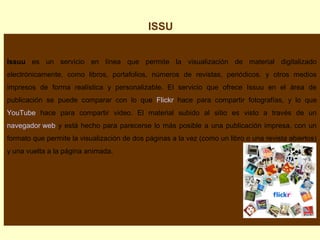 ISSU
Issuu es un servicio en línea que permite la visualización de material digitalizado
electrónicamente, como libros, portafolios, números de revistas, periódicos, y otros medios
impresos de forma realística y personalizable. El servicio que ofrece Issuu en el área de
publicación se puede comparar con lo que Flickr hace para compartir fotografías, y lo que
YouTube hace para compartir video. El material subido al sitio es visto a través de un
navegador web y está hecho para parecerse lo más posible a una publicación impresa, con un
formato que permite la visualización de dos páginas a la vez (como un libro o una revista abiertos)
y una vuelta a la página animada.

 