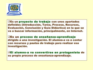 Es un proyecto de trabajo con unos apartados
definidos (Introducción, Tarea, Proceso, Recursos,
Evaluación, Conclusión y Guía Didáctica) en la que se
va a buscar información, principalmente, en Internet.
Es un proceso de enseñanza-aprendizaje
dirigido a una investigación. El alumno-a va a contar
con recursos y pautas de trabajo para realizar esa
investigación.
El alumno-a va convertirse en protagonista de
su propio proceso de enseñanza-aprendizaje.

 