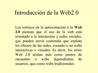 Introducción de la Web2.0
Los teóricos de la aproximación a la Web
2.0 piensan que el uso de la web está
orientado a la interacción y redes sociales,
que pueden servir contenido que explota
los efectos de las redes, creando o no webs
interactivas y visuales. Es decir, los sitios
Web 2.0 actúan más como puntos de
encuentro o webs dependientes de
usuarios, que como webs tradicionales.

 