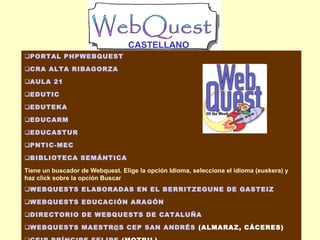 CASTELLANO
PORTAL PHPWEBQUEST
CRA ALTA RIBAGORZA
AULA 21
EDUTIC
EDUTEKA
EDUCARM
EDUCASTUR
PNTIC-MEC
BIBLIOTECA SEMÁNTICA
Tiene un buscador de Webquest. Elige la opción Idioma, selecciona el idioma (euskera) y
haz click sobre la opción Buscar
WEBQUESTS ELABORADAS EN EL BERRITZEGUNE DE GASTEIZ
WEBQUESTS EDUCACIÓN ARAGÓN
DIRECTORIO DE WEBQUESTS DE CATALUÑA
WEBQUESTS MAESTR@S CEP SAN ANDRÉS (ALMARAZ, CÁCERES)

 