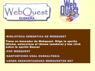 EUSKERA

BIBLIOTECA SEMÁNTICA DE WEBQUEST
Tiene un buscador de Webquest. Elige la opción
Idioma, selecciona el idioma (euskera) y haz click
sobre la opción Buscar
PHP WEBQUEST
SANTURTZIKO UDAL EUSKALTEGIA
LEHEN HEZKUNTZARAKO WEBQUESTAK B07

 