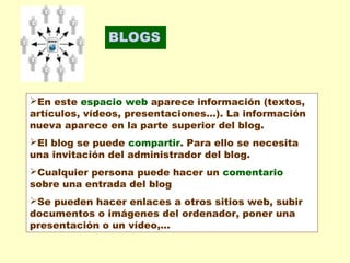 BLOGS

En este espacio web aparece información (textos,
artículos, vídeos, presentaciones...). La información
nueva aparece en la parte superior del blog.
El blog se puede compartir. Para ello se necesita
una invitación del administrador del blog.
Cualquier persona puede hacer un comentario
sobre una entrada del blog
Se pueden hacer enlaces a otros sitios web, subir
documentos o imágenes del ordenador, poner una
presentación o un vídeo,...

 