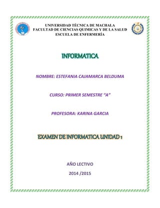 UNIVERSIDAD TÉCNICA DE MACHALA
FACULTAD DE CIENCIAS QUIMICAS Y DE LA SALUD
ESCUELA DE ENFERMERÍA
NOMBRE: ESTEFANIA CAJAMARCA BELDUMA
CURSO: PRIMER SEMESTRE “A”
PROFESORA: KARINA GARCIA
AÑO LECTIVO
2014 /2015
 