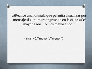 a)Realice una formula que permita visualizar por
 mensaje si el numero ingresado en la celda a1’’es
       mayor a 100`` o ´´es mayor a 100´´



       = si(a1<0;``mayor’’;``menor’’)
 
