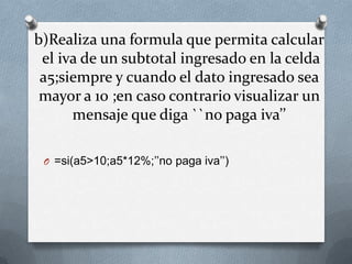 b)Realiza una formula que permita calcular
 el iva de un subtotal ingresado en la celda
 a5;siempre y cuando el dato ingresado sea
 mayor a 10 ;en caso contrario visualizar un
      mensaje que diga ``no paga iva’’

 O =si(a5>10;a5*12%;’’no paga iva’’)
 