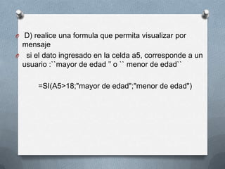 O D) realice una formula que permita visualizar por
 mensaje
O si el dato ingresado en la celda a5, corresponde a un
 usuario :``mayor de edad ’’ o `` menor de edad``

      =SI(A5>18;"mayor de edad";"menor de edad")
 