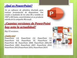 ¿Qué es PowerPoint?
Es un software de ofimática diseñado para
realizar presentación de diapositivas. Fue
creado a mediados de los años 80 y vendido en
1987 a Bill Gates, convirtiéndose en un producto
estrella de la compañía Microsoft.
¿Cuantas versiones de PowerPoint
hay asta la actualidad?
Hay 15 versiones
¿Cuales son?
PowerPoint 1.0, PowerPoint 2.0, PowerPoint 3.0,
PowerPoint 4.0, PowerPoint 95, PowerPoint 97,
PowerPoint 98, PowerPoint 2000, PowerPoint 2001/XP,
PowerPoint 2003, PowerPoint 2007, PowerPoint 2010,
PowerPoint 2013,PowerPoint 2016, PowerPoint 2019.
 