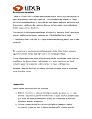 Condiciones organizativas
La evaluación está condicionada en determinantes como el tiempo disponible, el grupo de
personas a evaluar y el estímulo profesional y otros factores para la evaluación. Existen
dos componentes básicos uno es comprobar los aprendizajes realizados y el otro sería el
de explicación o atribución. La evaluación dice que si el aprendizaje no es producido es
de total responsabilidad del alumno.
En pocas oportunidades se responsabiliza a la institución o al docente de los fracasos que
obtienen los alumnos, aunque en ocasiones sea evidente la influencia de estos.
El conocimiento tiene doble valor. Por una parte el valor es del uso y por otra tiene el valor
de cambio.
Es necesario ver el papel que presenta la evaluación dentro del currículum, ya que de
alguna manera este maneja todo el proceso de enseñanza aprendizaje.
En cuarto lugar deseo advertir que la forma que se practica la evaluación puede potenciar
o debilitar un tipo de operaciones intelectuales u otros según los criterios que fija el
evaluador. La de menos potencia será memorizar y la mayor será la de crear.
Memorizar, aprender algoritmos, aprender a estructurar, comparar, analizar, argumentar,
opinar, investigar y crear.
La evaluación
Permite develar las concepciones del evaluador:
A. Sobre la naturaleza: se cree que la inteligencia es algo que se da una vez y para
siempre a las personas, es más fácil clasificar a un sujeto en un grupo de fracasos
y de éxitos. Se cree que la inteligencia es algo que se construye la evaluación
estará más abierta a la flexibilidad.
B. Sobre el proceso de enseñanza aprendizaje: la forma de evaluar revela el
concepto de evaluar que tiene el docente que es enseñar y que es aprender.
 