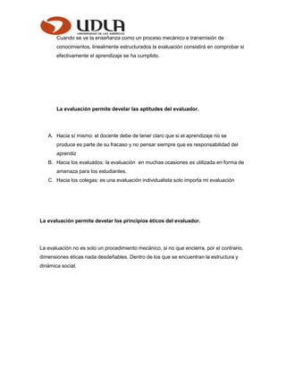 Cuando se ve la enseñanza como un proceso mecánico e transmisión de
conocimientos, linealmente estructurados la evaluación consistirá en comprobar si
efectivamente el aprendizaje se ha cumplido.
La evaluación permite develar las aptitudes del evaluador.
A. Hacia sí mismo: el docente debe de tener claro que si el aprendizaje no se
produce es parte de su fracaso y no pensar siempre que es responsabilidad del
aprendiz
B. Hacia los evaluados: la evaluación en muchas ocasiones es utilizada en forma de
amenaza para los estudiantes.
C. Hacia los colegas: es una evaluación individualista solo importa mi evaluación
La evaluación permite develar los principios éticos del evaluador.
La evaluación no es solo un procedimiento mecánico, si no que encierra, por el contrario,
dimensiones éticas nada desdeñables. Dentro de los que se encuentran la estructura y
dinámica social.
 