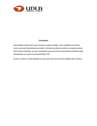 Conclusión
Para finalizar puedo decir que el conocer y poder manejar estos software nos servirá
como una buena herramienta que tarde o temprano podremos utilizar en nuestra practica
como futuros docentes, ya que es necesario que como futuros educadores podamos estar
actualizados en cuanto a las herramientas TIC.
Es por lo anterior mente expuesto es que este ramo fue de mucha utilidad para nosotros.
 