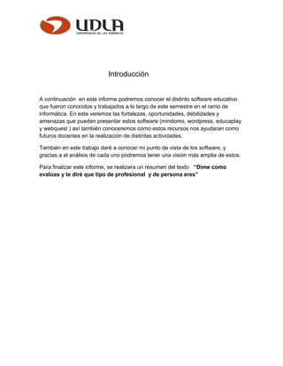 Introducción
A continuación en este informe podremos conocer el distinto software educativo
que fueron conocidos y trabajados a lo largo de este semestre en el ramo de
informática. En este veremos las fortalezas, oportunidades, debilidades y
amenazas que pueden presentar estos software (mindomo, wordpress, educaplay
y webquest ) así también conoceremos como estos recursos nos ayudaran como
futuros docentes en la realización de distintas actividades.
También en este trabajo daré a conocer mi punto de vista de los software, y
gracias a el análisis de cada uno podremos tener una visión más amplia de estos.
Para finalizar este informe, se realizara un resumen del texto “Dime como
evalúas y te diré que tipo de profesional y de persona eres”
 
