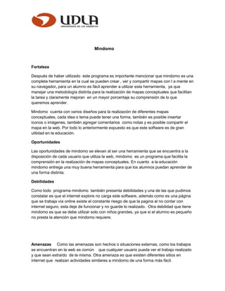 Mindomo
Fortaleza
Después de haber utilizado este programa es importante mencionar que mindomo es una
completa herramienta en la cual se pueden crear , ver y compartir mapas con l a mente en
su navegador, para un alumno es fácil aprender a utilizar esta herramienta, ya que
manejar una metodología distinta para la realización de mapas conceptuales que facilitan
la tarea y claramente mejoran en un mayor porcentaje su comprensión de lo que
queremos aprender.
Mindomo cuenta con varios diseños para la realización de diferentes mapas
conceptuales, cada idea o tema puede tener una forma, también es posible insertar
iconos o imágenes, también agregar comentarios como notas y es posible compartir el
mapa en la web. Por todo lo anteriormente expuesto es que este software es de gran
utilidad en la educación.
Oportunidades
Las oportunidades de mindomo se elevan al ser una herramienta que se encuentra a la
disposición de cada usuario que utiliza la web, mindomo es un programa que facilita la
comprensión en la realización de mapas conceptuales. En cuanto a la educación
mindomo entrega una muy buena herramienta para que los alumnos puedan aprender de
una forma distinta.
Debilidades
Como todo programa mindomo también presenta debilidades y una de las que pudimos
constatar es que el internet explore no carga este software, además como es una página
que se trabaja vía online existe el constante riesgo de que la pagina al no contar con
internet seguro, esta deje de funcionar y no guarde lo realizado. Otra debilidad que tiene
mindomo es que se debe utilizar solo con niños grandes, ya que si el alumno es pequeño
no presta la atención que mindomo requiere.
Amenazas Como las amenazas son hechos o situaciones externas, como los trabajos
se encuentran en la web es común que cualquier usuario pueda ver el trabajo realizado
y que sean extraído de la misma. Otra amenaza es que existen diferentes sitios en
internet que realizan actividades similares a mindomo de una forma más fácil.
 