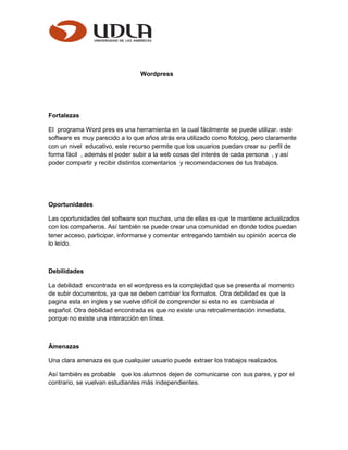 Wordpress
Fortalezas
El programa Word pres es una herramienta en la cual fácilmente se puede utilizar. este
software es muy parecido a lo que años atrás era utilizado como fotolog, pero claramente
con un nivel educativo, este recurso permite que los usuarios puedan crear su perfil de
forma fácil , además el poder subir a la web cosas del interés de cada persona , y así
poder compartir y recibir distintos comentarios y recomendaciones de tus trabajos.
Oportunidades
Las oportunidades del software son muchas, una de ellas es que te mantiene actualizados
con los compañeros. Así también se puede crear una comunidad en donde todos puedan
tener acceso, participar, informarse y comentar entregando también su opinión acerca de
lo leído.
Debilidades
La debilidad encontrada en el wordpress es la complejidad que se presenta al momento
de subir documentos, ya que se deben cambiar los formatos. Otra debilidad es que la
pagina esta en ingles y se vuelve difícil de comprender si esta no es cambiada al
español. Otra debilidad encontrada es que no existe una retroalimentación inmediata,
porque no existe una interacción en línea.
Amenazas
Una clara amenaza es que cualquier usuario puede extraer los trabajos realizados.
Así también es probable que los alumnos dejen de comunicarse con sus pares, y por el
contrario, se vuelvan estudiantes más independientes.
 