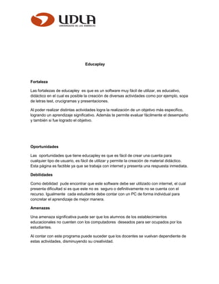 Educaplay
Fortaleza
Las fortalezas de educapley es que es un software muy fácil de utilizar, es educativo,
didáctico en el cual es posible la creación de diversas actividades como por ejemplo, sopa
de letras test, crucigramas y presentaciones.
Al poder realizar distintas actividades logra la realización de un objetivo más especifico,
logrando un aprendizaje significativo. Además te permite evaluar fácilmente el desempeño
y también si fue logrado el objetivo.
Oportunidades
Las oportunidades que tiene educapley es que es fácil de crear una cuenta para
cualquier tipo de usuario, es fácil de utilizar y permite la creación de material didáctico.
Esta página es factible ya que se trabaja con internet y presenta una respuesta inmediata.
Debilidades
Como debilidad pude encontrar que este software debe ser utilizado con internet, el cual
presenta dificultad si es que este no es seguro o definitivamente no se cuenta con el
recurso. Igualmente cada estudiante debe contar con un PC de forma individual para
concretar el aprendizaje de mejor manera.
Amenazas
Una amenaza significativa puede ser que los alumnos de los establecimientos
educacionales no cuenten con los computadores deseados para ser ocupados por los
estudiantes.
Al contar con este programa puede suceder que los docentes se vuelvan dependiente de
estas actividades, disminuyendo su creatividad.
 