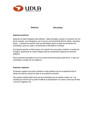 Reflexión (Educaplay)
Aspectos positivos
Después de haber trabajado este software , elegí educaplay, porque a mi parecer fue uno
de los mejores que manejamos, por lo que es una herramienta fácil de utilizar, educativa,
lúdica , y además de permitir crear las actividades según la edad que presenten los
estudiantes, para así, poder ir aumentando la dificultad en el trabajo.
El programa permite un fácil acceso a la creación de una cuenta y también al manejo de
la página, igualmente de poder trabajar todos los subsectores logrando los distintos
objetivos.
Para el docente educaplay es una muy buena herramienta para poder llevar a cabo sus
actividades y al logro de sus objetivos.
Aspectos negativos
El aspecto negativo que pude constatar en este software es que se depende todo el
tiempo de internet, porque sin este no es posible la conexión.
Otro aspecto desfavorable seria que las actividades que se realizan suelen ser muy
simples por el hecho de no poder modificar la presentación en cuanto a color tipo de letra
o al subir imágenes. Etc.
 