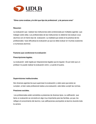 “Dime como evalúas y te diré que tipo de profesional y de persona eres”
Resumen
La evaluación que realizan las instituciones está condicionada por múltiples agentes que
trabajan sobre ellas. Los profesionales de las instituciones no deberían de evaluar a sus
alumnos con el mismo tipo de evaluación. La realidad que existe en la práctica de los
profesionales hace dificultosa la evaluación ya que se debe evaluar en muchas ocasiones
a numerosos alumnos
Factores que condicionan la evaluación
Prescripciones legales.
La evaluación está regida por disposiciones legales que la regulan. Es por esto que un
profesor no puede realizar la evaluación cómo y cuando él quiera.
Supervisiones institucionales.
Son diversos agentes los que supervisan la evaluación y velan para que estos se
cumplan, si bien cada profesional realiza una evaluación, este debe cumplir las normas.
Presiones sociales.
Los profesionales están sometidos a presiones de diversos tipos. La calificación que
tiene un evaluando se convierte en algo muy importante para las familias, ya que, los
reflejan el conocimiento del alumno. Las calificaciones acompañan al alumno durante toda
la carrera
 