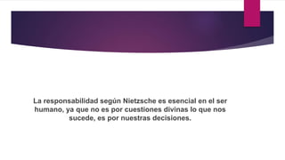 La responsabilidad según Nietzsche es esencial en el ser
humano, ya que no es por cuestiones divinas lo que nos
sucede, es por nuestras decisiones.
 