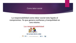 Como labor social
La responsabilidad como labor social esta ligada al
compromiso. Ya que genera confianza y tranquilidad en
uno mismo.
 
