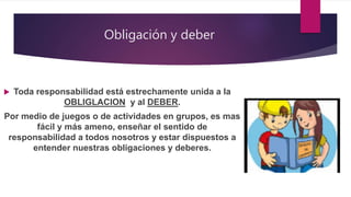 Obligación y deber
 Toda responsabilidad está estrechamente unida a la
OBLIGLACION y al DEBER.
 Por medio de juegos o de actividades en grupos, es mas
fácil y más ameno, enseñar el sentido de
responsabilidad a todos nosotros y estar dispuestos a
entender nuestras obligaciones y deberes.
 
