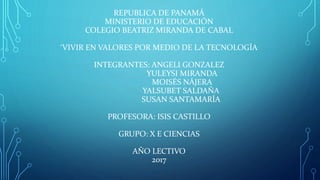REPUBLICA DE PANAMÁ
MINISTERIO DE EDUCACIÓN
COLEGIO BEATRIZ MIRANDA DE CABAL
‘VIVIR EN VALORES POR MEDIO DE LA TECNOLOGÍA
INTEGRANTES: ANGELI GONZALEZ
YULEYSI MIRANDA
MOISÉS NÁJERA
YALSUBET SALDAÑA
SUSAN SANTAMARÍA
PROFESORA: ISIS CASTILLO
GRUPO: X E CIENCIAS
AÑO LECTIVO
2017
 