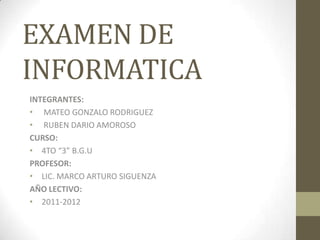 EXAMEN DE
INFORMATICA
INTEGRANTES:
• MATEO GONZALO RODRIGUEZ
• RUBEN DARIO AMOROSO
CURSO:
• 4TO “3” B.G.U
PROFESOR:
• LIC. MARCO ARTURO SIGUENZA
AÑO LECTIVO:
• 2011-2012
 