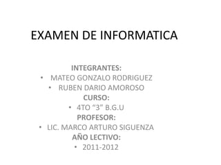 EXAMEN DE INFORMATICA

          INTEGRANTES:
  • MATEO GONZALO RODRIGUEZ
    • RUBEN DARIO AMOROSO
             CURSO:
         • 4TO “3” B.G.U
            PROFESOR:
 • LIC. MARCO ARTURO SIGUENZA
          AÑO LECTIVO:
           • 2011-2012
 