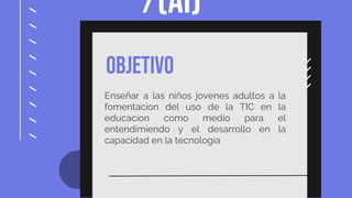 /(AI)
OBJETIVO
Enseñar a las niños jovenes adultos a la
fomentacion del uso de la TIC en la
educacion como medio para el
entendimiendo y el desarrollo en la
capacidad en la tecnologia
 
