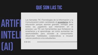 ARTIFICIAL
INTELLIGENCE
(AI)
Que son las tic
Las llamadas TIC (Tecnologías de la Información y la
Comunicación) están cambiando el ecosistema de la
educación porque aportan grandes ventajas para
todos los jugadores que intervienen en el
proceso. Las TIC son herramientas que fortalecen la
enseñanza y el aprendizaje, así como aumentan las
oportunidades para acceder al conocimiento,
desarrollar habilidades colaborativas e inculcar
valores positivos a los estudiantes.
 
