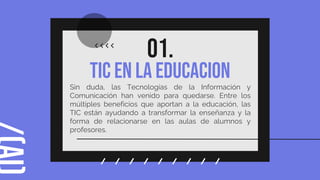 TIC en la educacion
01.
Sin duda, las Tecnologías de la Información y
Comunicación han venido para quedarse. Entre los
múltiples beneficios que aportan a la educación, las
TIC están ayudando a transformar la enseñanza y la
forma de relacionarse en las aulas de alumnos y
profesores.
 