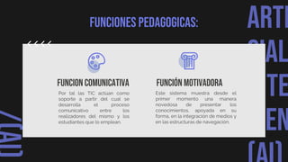 ARTI
CIAL
INTE
IGEN
Funciones pedagogicas:
Funcion comunicativa
Por tal las TIC actúan como
soporte a partir del cual se
desarrolla el proceso
comunicativo entre los
realizadores del mismo y los
estudiantes que lo emplean.
Función motivadora
Este sistema muestra desde el
primer momento una manera
novedosa de presentar los
conocimientos, apoyada en su
forma, en la integración de medios y
en las estructuras de navegación.
 