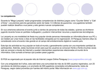 La competencia Durante la “Mega Lanparty” están programadas competencias de distintos juegos como “Counter Strike” o “Call of Duty”. Los premios para los ganadores serán de hasta 1,5 millones de guaraníes. Los jugadores también pueden realizar desafíos a sus pares y esto genera nuevas competencias.     En sus anteriores ediciones el evento juntó a cientos de personas de todas las edades, quienes se divirtieron jugando durante horas en partidas multijugador y pudieron intercambiar recursos y experiencias tecnológicas.     La Lanparty es una modalidad de fiesta muy popular donde personas interesadas en informática llevan sus PC y se instalan por unas horas o días en las facilidades otorgadas por la organización. El Paraguay Gamers eXpo es considerado como el evento más grande en el campo del entretenimiento digital en nuestro país.         Este tipo de actividad es muy popular en todo el mundo y generalmente cuenta con una importante cantidad de participantes. Además, estas reuniones sirven para que los usuarios se conozcan frente a frente (muchas veces solo se conocen a través de Internet) y puedan intercambiar experiencias relacionadas al mundo de la informática. Esto sumado al tiempo que pueden pasar jugando.     El PGX es organizado por el popular sitio de Internet Juegos Online Paraguay ( www.juegosonline.com.py ).     Con una antigüedad de 9 años, esta web tiene una comunidad de más de 32.000 usuarios registrados, con 25 servidores de distintos juegos y un promedio de 500 jugadores conectados simultáneamente, todos de Paraguay, según datos proveídos por fuentes del mismo portal. Más información en  www.pgx.com.py .   