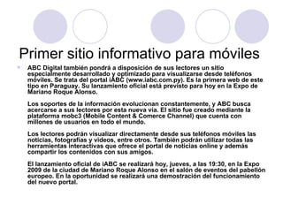 Primer sitio informativo para móviles  ABC Digital también pondrá a disposición de sus lectores un sitio especialmente desarrollado y optimizado para visualizarse desde teléfonos móviles. Se trata del portal iABC (www.iabc.com.py). Es la primera web de este tipo en Paraguay. Su lanzamiento oficial está previsto para hoy en la Expo de Mariano Roque Alonso.  Los soportes de la información evolucionan constantemente, y ABC busca acercarse a sus lectores por esta nueva vía. El sitio fue creado mediante la plataforma mobc3 (Mobile Content & Comerce Channel) que cuenta con millones de usuarios en todo el mundo.  Los lectores podrán visualizar directamente desde sus teléfonos móviles las noticias, fotografías y videos, entre otros. También podrán utilizar todas las herramientas interactivas que ofrece el portal de noticias online y además compartir los contenidos con sus amigos.  El lanzamiento oficial de iABC se realizará hoy, jueves, a las 19:30, en la Expo 2009 de la ciudad de Mariano Roque Alonso en el salón de eventos del pabellón europeo. En la oportunidad se realizará una demostración del funcionamiento del nuevo portal.   