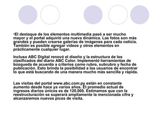 El destaque de los elementos multimedia pasó a ser mucho mayor y el portal adquirió una nueva dinámica. Las fotos son más grandes y pueden crearse galerías de imágenes para cada noticia. También es posible agregar vídeos y otros elementos en prácticamente cualquier lugar.  Incluso ABC Digital renovó el diseño y la estructura de los clasificados del diario ABC Color. Implementó herramientas de búsqueda de acuerdo a criterios como rubro, subrubro y fecha de publicación. Esto brinda la posibilidad a los usuarios de encontrar lo que está buscando de una manera mucho más sencilla y rápida.  Las visitas del portal www.abc.com.py están en constante aumento desde hace ya varios años. El promedio actual de ingresos diarios únicos es de 120.000. Estimamos que con la reestructuración se superará ampliamente la mencionada cifra y alcanzaremos nuevos picos de visita. 