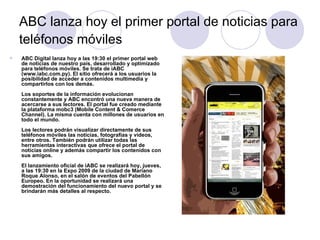 ABC lanza hoy el primer portal de noticias para teléfonos móviles   ABC Digital lanza hoy a las 19:30 el primer portal web de noticias de nuestro país, desarrollado y optimizado para teléfonos móviles. Se trata de iABC (www.iabc.com.py). El sitio ofrecerá a los usuarios la posibilidad de acceder a contenidos multimedia y compartirlos con los demás. Los soportes de la información evolucionan constantemente y ABC encontró una nueva manera de acercarse a sus lectores. El portal fue creado mediante la plataforma mobc3 (Mobile Content & Comerce Channel). La misma cuenta con millones de usuarios en todo el mundo.  Los lectores podrán visualizar directamente de sus teléfonos móviles las noticias, fotografías y videos, entre otros. También podrán utilizar todas las herramientas interactivas que ofrece el portal de noticias online y además compartir los contenidos con sus amigos.  El lanzamiento oficial de iABC se realizará hoy, jueves, a las 19:30 en la Expo 2009 de la ciudad de Mariano Roque Alonso, en el salón de eventos del Pabellón Europeo. En la oportunidad se realizará una demostración del funcionamiento del nuevo portal y se brindarán más detalles al respecto.  