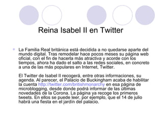 Reina Isabel II en Twitter  La Familia Real británica está decidida a no quedarse aparte del mundo digital. Tras remodelar hace pocos meses su página web oficial, con el fin de hacerla más atractiva y acorde con los tiempos, ahora ha dado el salto a las redes sociales, en concreto a una de las más populares en Internet, Twitter.  El Twitter de Isabel II recogerá, entre otras informaciones, su agenda. Al parecer, el Palacio de Buckingham acaba de habilitar la cuenta  http :// twitter.com / britishmonarchy  en esa página de microblogging, desde donde podrá informar de las últimas novedades de la Corona. La página ya recoge los primeros tweets. En ellos se puede leer, por ejemplo, que el 14 de julio habrá una fiesta en el jardín del palacio.  
