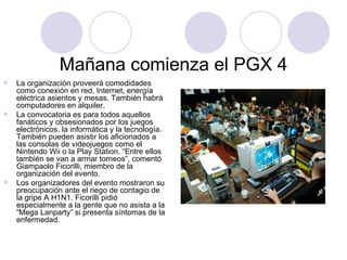 Mañana comienza el PGX 4 La organización proveerá comodidades como conexión en red, Internet, energía eléctrica asientos y mesas. También habrá computadores en alquiler.  La convocatoria es para todos aquellos fanáticos y obsesionados por los juegos electrónicos, la informática y la tecnología. También pueden asistir los aficionados a las consolas de videojuegos como el Nintendo Wii o la Play Station. “Entre ellos también se van a armar torneos”, comentó Giampaolo Ficorilli, miembro de la organización del evento.  Los organizadores del evento mostraron su preocupación ante el riego de contagio de la gripe A H1N1. Ficorilli pidió especialmente a la gente que no asista a la “Mega Lanparty” si presenta síntomas de la enfermedad.  