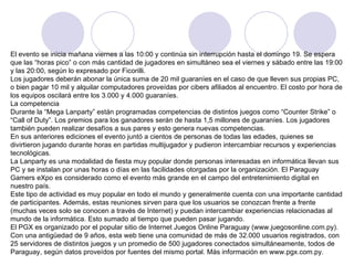 El evento se inicia mañana viernes a las 10:00 y continúa sin interrupción hasta el domingo 19. Se espera que las “horas pico” o con más cantidad de jugadores en simultáneo sea el viernes y sábado entre las 19:00 y las 20:00, según lo expresado por Ficorilli.  Los jugadores deberán abonar la única suma de 20 mil guaraníes en el caso de que lleven sus propias PC, o bien pagar 10 mil y alquilar computadores proveídas por cibers afiliados al encuentro. El costo por hora de los equipos oscilará entre los 3.000 y 4.000 guaraníes.  La competencia Durante la “Mega Lanparty” están programadas competencias de distintos juegos como “Counter Strike” o “Call of Duty”. Los premios para los ganadores serán de hasta 1,5 millones de guaraníes. Los jugadores también pueden realizar desafíos a sus pares y esto genera nuevas competencias.  En sus anteriores ediciones el evento juntó a cientos de personas de todas las edades, quienes se divirtieron jugando durante horas en partidas multijugador y pudieron intercambiar recursos y experiencias tecnológicas.  La Lanparty es una modalidad de fiesta muy popular donde personas interesadas en informática llevan sus PC y se instalan por unas horas o días en las facilidades otorgadas por la organización. El Paraguay Gamers eXpo es considerado como el evento más grande en el campo del entretenimiento digital en nuestro país.  Este tipo de actividad es muy popular en todo el mundo y generalmente cuenta con una importante cantidad de participantes. Además, estas reuniones sirven para que los usuarios se conozcan frente a frente (muchas veces solo se conocen a través de Internet) y puedan intercambiar experiencias relacionadas al mundo de la informática. Esto sumado al tiempo que pueden pasar jugando.  El PGX es organizado por el popular sitio de Internet Juegos Online Paraguay (www.juegosonline.com.py).  Con una antigüedad de 9 años, esta web tiene una comunidad de más de 32.000 usuarios registrados, con 25 servidores de distintos juegos y un promedio de 500 jugadores conectados simultáneamente, todos de Paraguay, según datos proveídos por fuentes del mismo portal. Más información en www.pgx.com.py. 