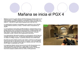 Mañana se inicia el PGX 4  Mañana se inicia la cuarta edición del PGX (Paraguay Gamers eXpo) en el Hotel Excelsior. La “Mega Lanparty” se extenderá hasta el domingo. Los organizadores preparan competencias de distintos juegos con premios de hasta G. 1.500.000. El salón estará equipado para unas 500 PCs.  La organización proveerá comodidades como conexión en red, Internet, energía eléctrica asientos y mesas. También habrá computadores en alquiler.     La convocatoria es para todos aquellos fanáticos y obsesionados por los juegos electrónicos, la informática y la tecnología. También pueden asistir los aficionados a las consolas de videojuegos como el Nintendo Wii o la Play Station. “Entre ellos también se van a armar torneos”, comentó Giampaolo Ficorilli, miembro de la organización del evento.     Los organizadores del evento mostraron su preocupación ante el riego de contagio de la gripe A H1N1. Ficorilli pidió especialmente a la gente que no asista a la “Mega Lanparty” si presenta síntomas de la enfermedad.     El evento se inicia mañana viernes a las 10:00 y continúa sin interrupción hasta el domingo 19. Se espera que las “horas pico” o con más cantidad de jugadores en simultáneo sea el viernes y sábado entre las 19:00 y las 20:00, según lo expresado por Ficorilli.    Los jugadores deberán abonar la única suma de 20 mil guaraníes en el caso de que lleven sus propias PC, o bien pagar 10 mil y alquilar computadores proveídas por cibers afiliados al encuentro. El costo por hora de los equipos oscilará entre los 3.000 y 4.000 guaraníes.      