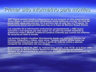 Primer sitio informativo para móviles  ABC Digital también pondrá a disposición de sus lectores un sitio especialmente desarrollado y optimizado para visualizarse desde teléfonos móviles. Se trata del portal iABC (www.iabc.com.py). Es la primera web de este tipo en Paraguay. Su lanzamiento oficial está previsto para hoy en la Expo de Mariano Roque Alonso.  Los soportes de la información evolucionan constantemente, y ABC busca acercarse a sus lectores por esta nueva vía. El sitio fue creado mediante la plataforma mobc3 (Mobile Content & Comerce Channel) que cuenta con millones de usuarios en todo el mundo.  Los lectores podrán visualizar directamente desde sus teléfonos móviles las noticias, fotografías y videos, entre otros. También podrán utilizar todas las herramientas interactivas que ofrece el portal de noticias online y además compartir los contenidos con sus amigos.  El lanzamiento oficial de iABC se realizará hoy, jueves, a las 19:30, en la Expo 2009 de la ciudad de Mariano Roque Alonso en el salón de eventos del pabellón europeo. En la oportunidad se realizará una demostración del funcionamiento del nuevo portal.   