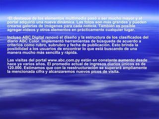 El destaque de los elementos multimedia pasó a ser mucho mayor y el portal adquirió una nueva dinámica. Las fotos son más grandes y pueden crearse galerías de imágenes para cada noticia. También es posible agregar vídeos y otros elementos en prácticamente cualquier lugar.  Incluso ABC Digital renovó el diseño y la estructura de los clasificados del diario ABC Color. Implementó herramientas de búsqueda de acuerdo a criterios como rubro, subrubro y fecha de publicación. Esto brinda la posibilidad a los usuarios de encontrar lo que está buscando de una manera mucho más sencilla y rápida.  Las visitas del portal www.abc.com.py están en constante aumento desde hace ya varios años. El promedio actual de ingresos diarios únicos es de 120.000. Estimamos que con la reestructuración se superará ampliamente la mencionada cifra y alcanzaremos nuevos picos de visita. 